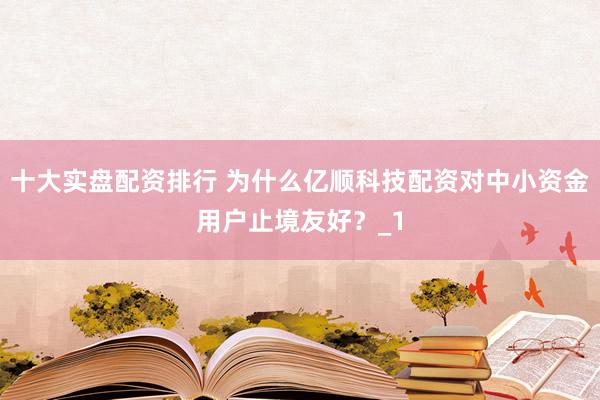 十大实盘配资排行 为什么亿顺科技配资对中小资金用户止境友好？_1