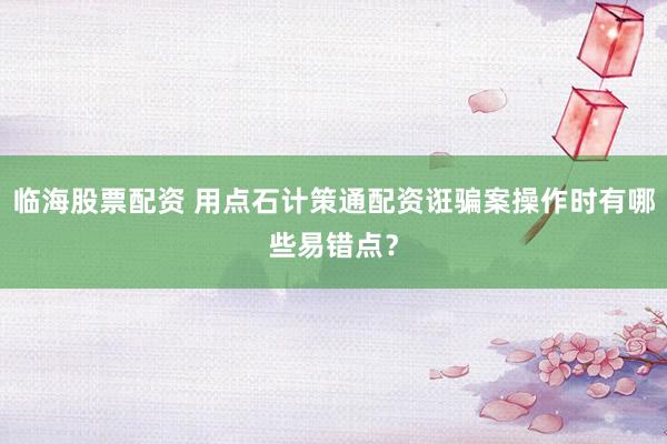 临海股票配资 用点石计策通配资诳骗案操作时有哪些易错点？