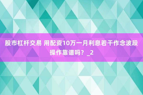 股市杠杆交易 用配资10万一月利息若干作念波段操作靠谱吗？_2