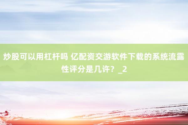 炒股可以用杠杆吗 亿配资交游软件下载的系统流露性评分是几许？_2