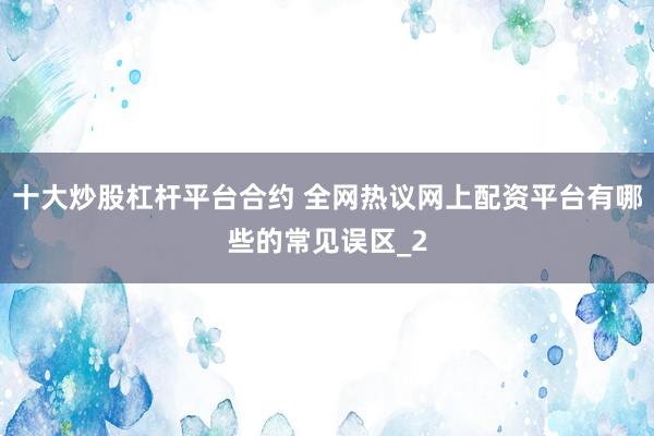 十大炒股杠杆平台合约 全网热议网上配资平台有哪些的常见误区_2