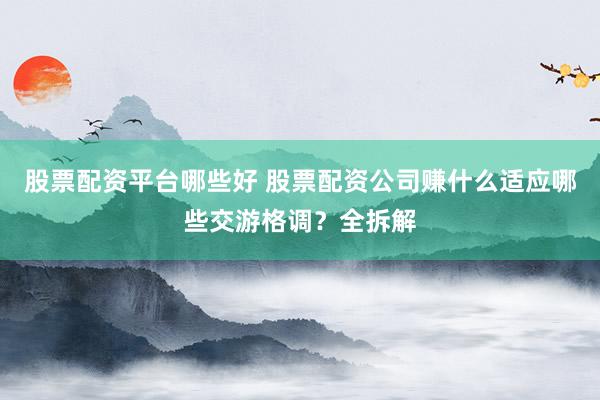 股票配资平台哪些好 股票配资公司赚什么适应哪些交游格调？全拆解