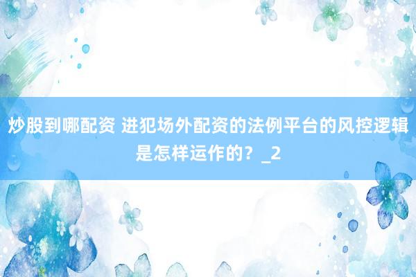 炒股到哪配资 进犯场外配资的法例平台的风控逻辑是怎样运作的？_2