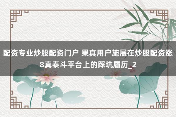配资专业炒股配资门户 果真用户施展在炒股配资涨8真泰斗平台上的踩坑履历_2