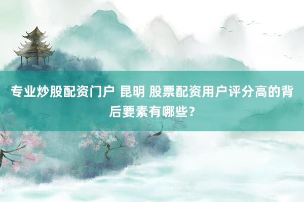 专业炒股配资门户 昆明 股票配资用户评分高的背后要素有哪些？