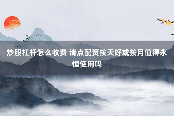 炒股杠杆怎么收费 清点配资按天好或按月值得永恒使用吗