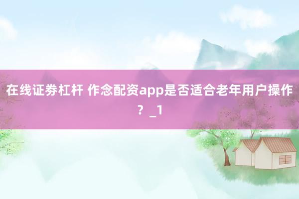 在线证劵杠杆 作念配资app是否适合老年用户操作？_1