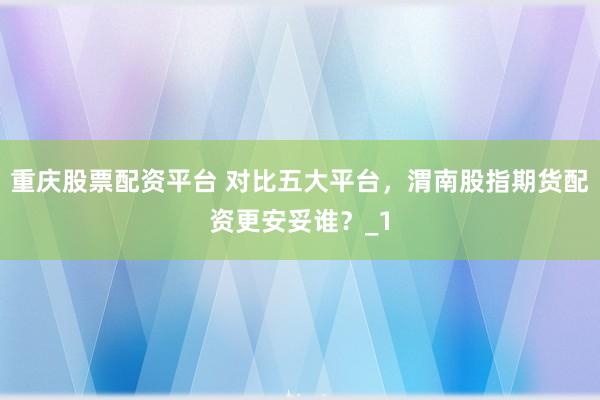 重庆股票配资平台 对比五大平台，渭南股指期货配资更安妥谁？_1