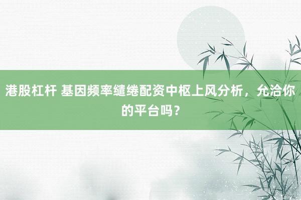 港股杠杆 基因频率缱绻配资中枢上风分析，允洽你的平台吗？