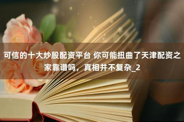 可信的十大炒股配资平台 你可能扭曲了天津配资之家靠谱吗，真相并不复杂_2