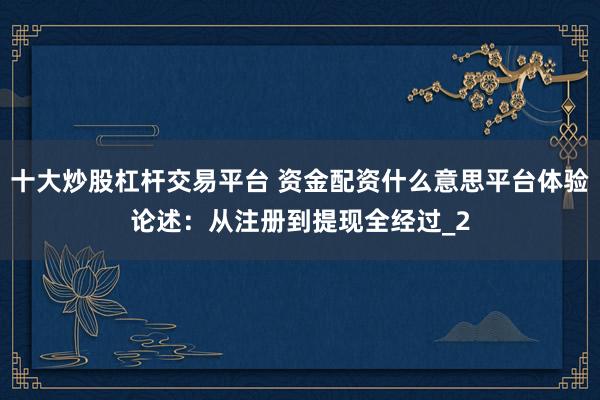 十大炒股杠杆交易平台 资金配资什么意思平台体验论述：从注册到提现全经过_2