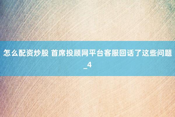 怎么配资炒股 首席投顾网平台客服回话了这些问题_4