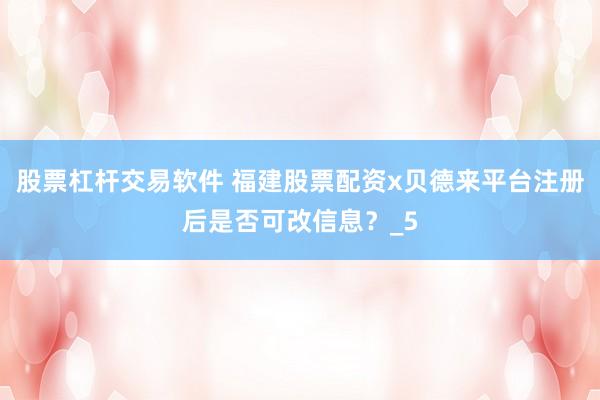股票杠杆交易软件 福建股票配资x贝德来平台注册后是否可改信息？_5