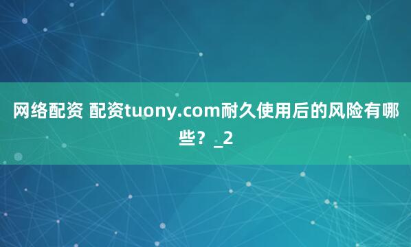 网络配资 配资tuony.com耐久使用后的风险有哪些？_2
