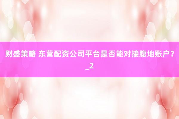 财盛策略 东营配资公司平台是否能对接腹地账户？_2