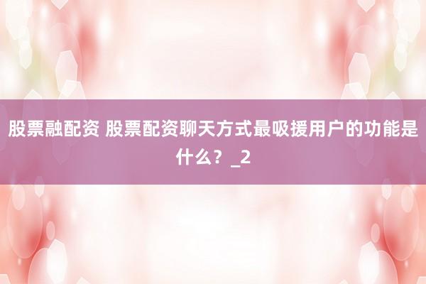 股票融配资 股票配资聊天方式最吸援用户的功能是什么？_2