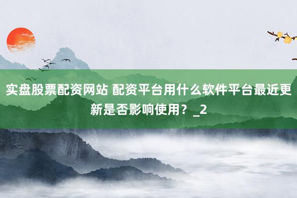 实盘股票配资网站 配资平台用什么软件平台最近更新是否影响使用？_2