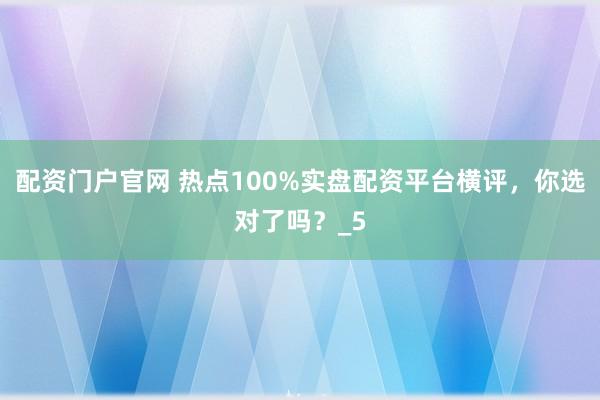 配资门户官网 热点100%实盘配资平台横评，你选对了吗？_5