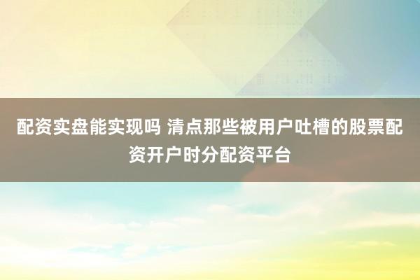 配资实盘能实现吗 清点那些被用户吐槽的股票配资开户时分配资平台