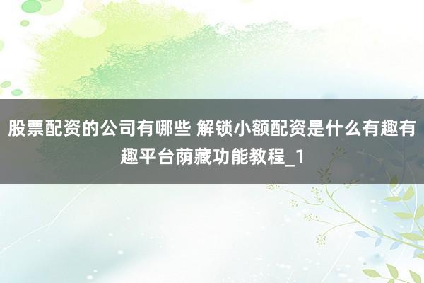 股票配资的公司有哪些 解锁小额配资是什么有趣有趣平台荫藏功能教程_1