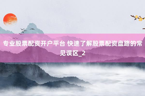 专业股票配资开户平台 快速了解股票配资盘路的常见误区_2