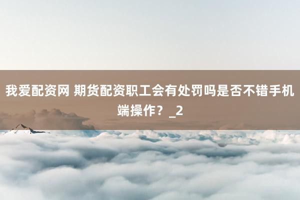 我爱配资网 期货配资职工会有处罚吗是否不错手机端操作？_2