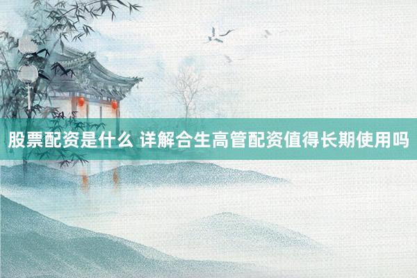 股票配资是什么 详解合生高管配资值得长期使用吗