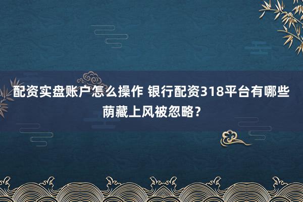 配资实盘账户怎么操作 银行配资318平台有哪些荫藏上风被忽略？