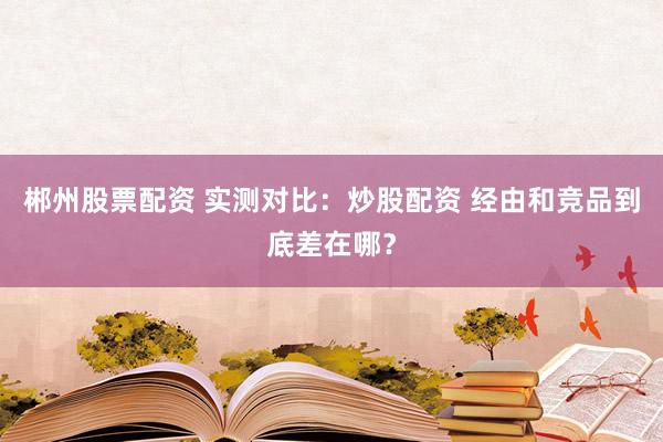 郴州股票配资 实测对比：炒股配资 经由和竞品到底差在哪？