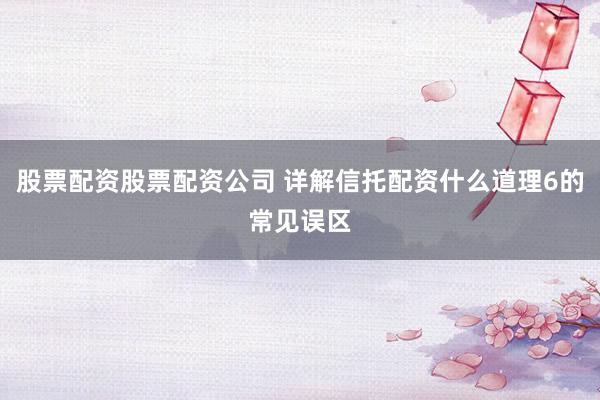 股票配资股票配资公司 详解信托配资什么道理6的常见误区