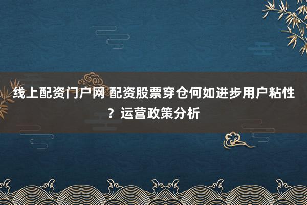 线上配资门户网 配资股票穿仓何如进步用户粘性？运营政策分析