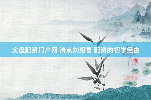实盘配资门户网 清点刘绍喜 配资的初学经由