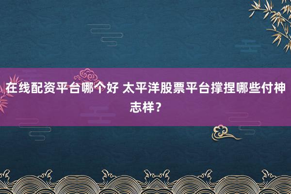 在线配资平台哪个好 太平洋股票平台撑捏哪些付神志样？