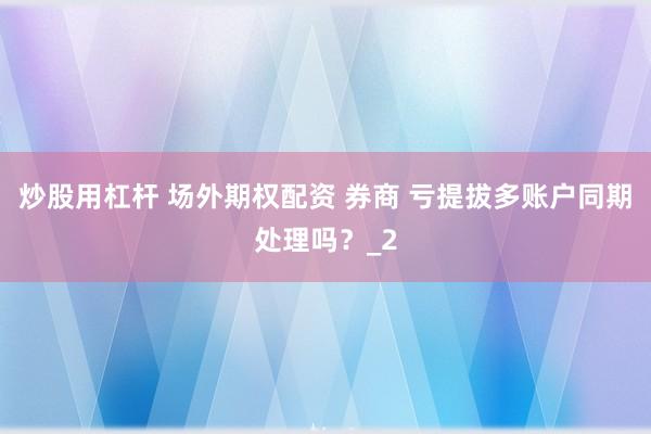 炒股用杠杆 场外期权配资 券商 亏提拔多账户同期处理吗？_2
