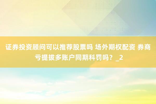 证券投资顾问可以推荐股票吗 场外期权配资 券商 亏提拔多账户同期科罚吗？_2