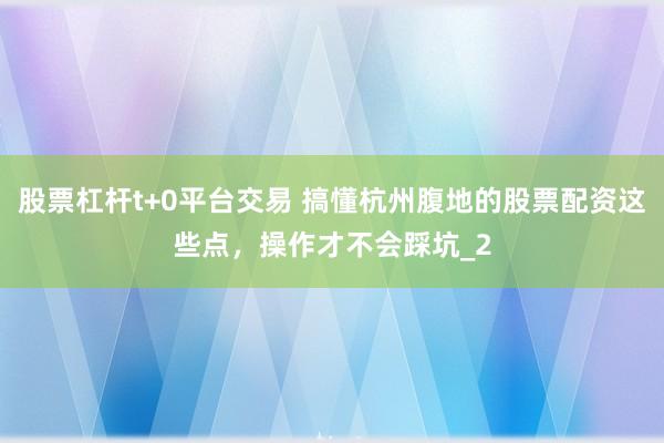 股票杠杆t+0平台交易 搞懂杭州腹地的股票配资这些点，操作才不会踩坑_2