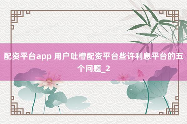配资平台app 用户吐槽配资平台些许利息平台的五个问题_2