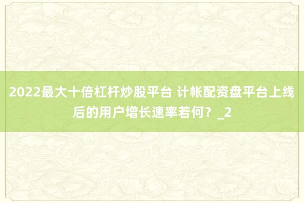 2022最大十倍杠杆炒股平台 计帐配资盘平台上线后的用户增长速率若何？_2