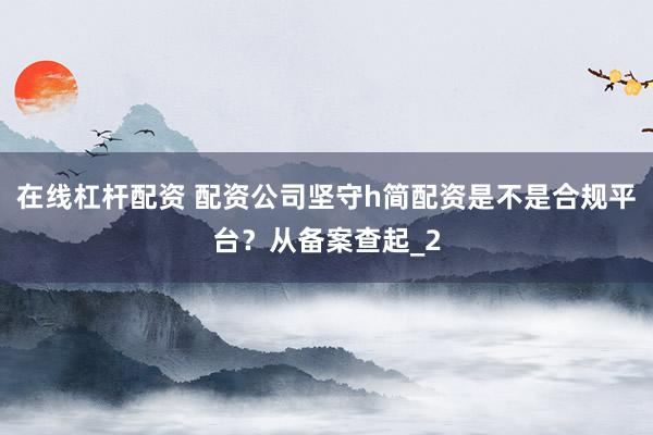 在线杠杆配资 配资公司坚守h简配资是不是合规平台？从备案查起_2
