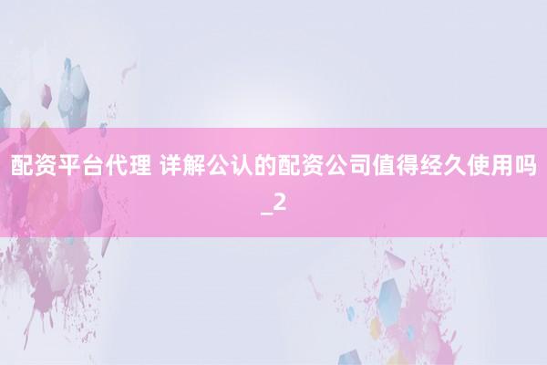 配资平台代理 详解公认的配资公司值得经久使用吗_2