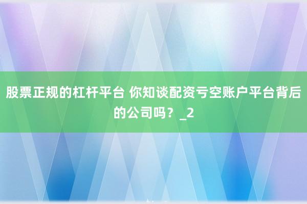 股票正规的杠杆平台 你知谈配资亏空账户平台背后的公司吗？_2