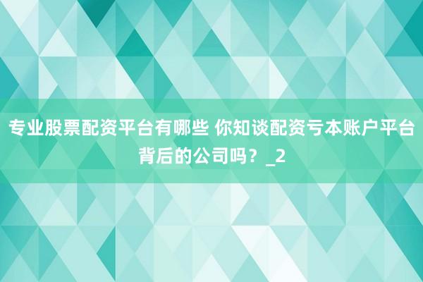 专业股票配资平台有哪些 你知谈配资亏本账户平台背后的公司吗？_2