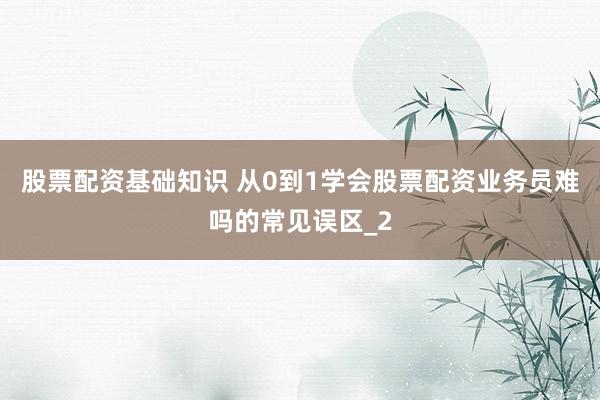 股票配资基础知识 从0到1学会股票配资业务员难吗的常见误区_2