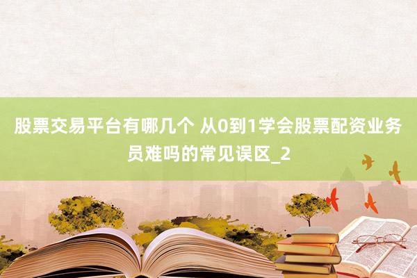 股票交易平台有哪几个 从0到1学会股票配资业务员难吗的常见误区_2