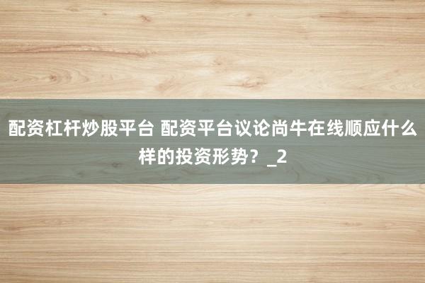 配资杠杆炒股平台 配资平台议论尚牛在线顺应什么样的投资形势？_2