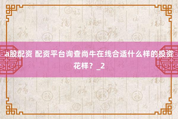 a股配资 配资平台询查尚牛在线合适什么样的投资花样？_2