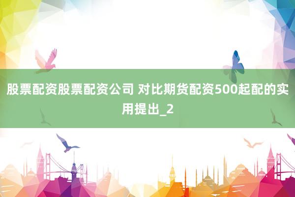 股票配资股票配资公司 对比期货配资500起配的实用提出_2