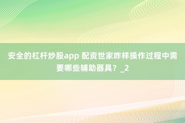安全的杠杆炒股app 配资世家咋样操作过程中需要哪些辅助器具？_2