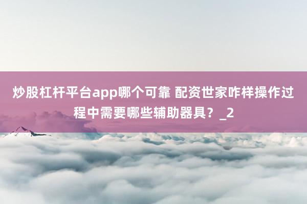 炒股杠杆平台app哪个可靠 配资世家咋样操作过程中需要哪些辅助器具？_2