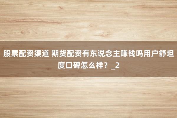 股票配资渠道 期货配资有东说念主赚钱吗用户舒坦度口碑怎么样？_2